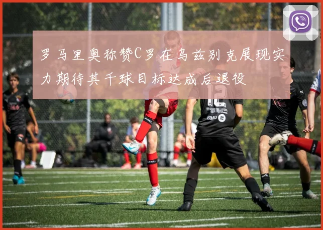 罗马里奥称赞C罗在乌兹别克展现实力期待其千球目标达成后退役