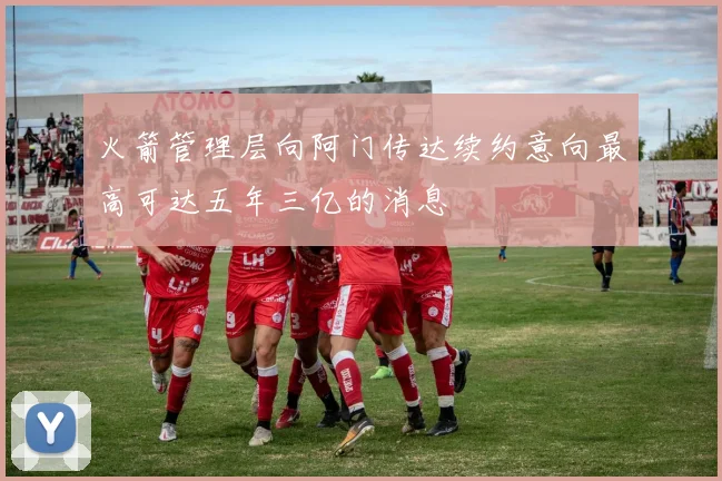 火箭管理层向阿门传达续约意向最高可达五年三亿的消息
