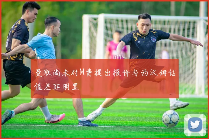 曼联尚未对M费提出报价与西汉姆估值差距明显