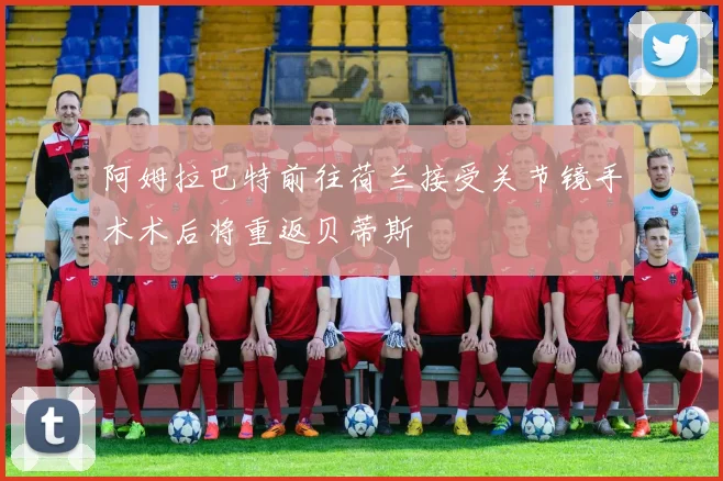 阿姆拉巴特前往荷兰接受关节镜手术术后将重返贝蒂斯