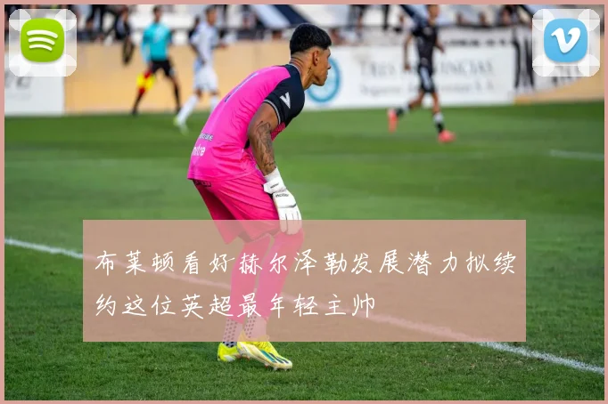 布莱顿看好赫尔泽勒发展潜力拟续约这位英超最年轻主帅
