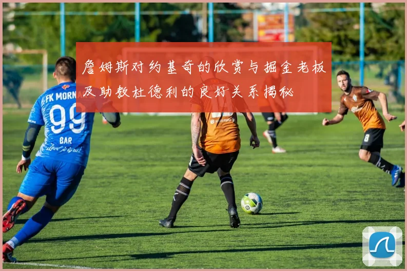 詹姆斯对约基奇的欣赏与掘金老板及助教杜德利的良好关系揭秘