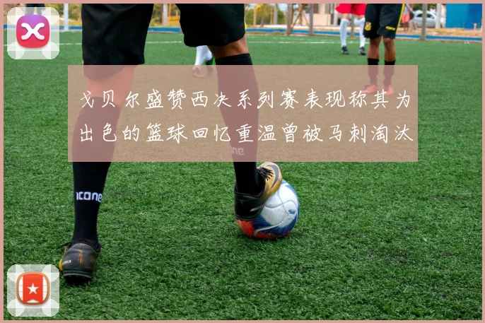 戈贝尔盛赞西决系列赛表现称其为出色的篮球回忆重温曾被马刺淘汰的经历
