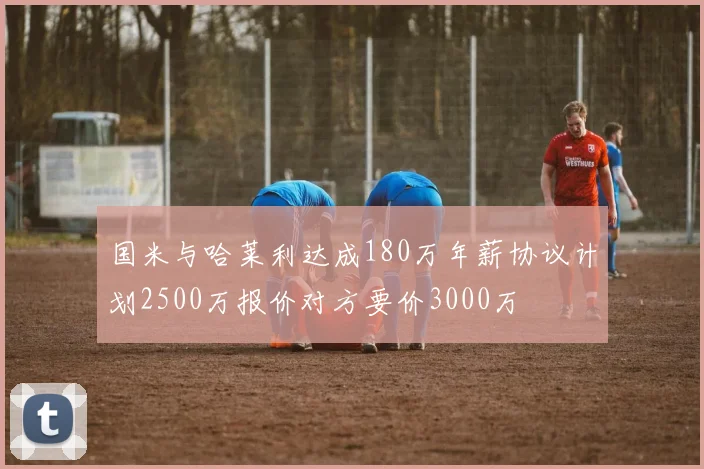国米与哈莱利达成180万年薪协议计划2500万报价对方要价3000万