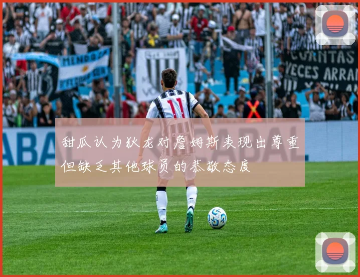 甜瓜认为狄龙对詹姆斯表现出尊重但缺乏其他球员的恭敬态度
