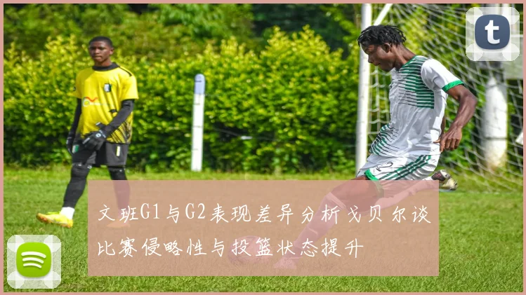 文班G1与G2表现差异分析戈贝尔谈比赛侵略性与投篮状态提升