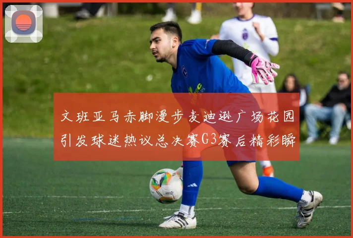 文班亚马赤脚漫步麦迪逊广场花园引发球迷热议总决赛G3赛后精彩瞬间