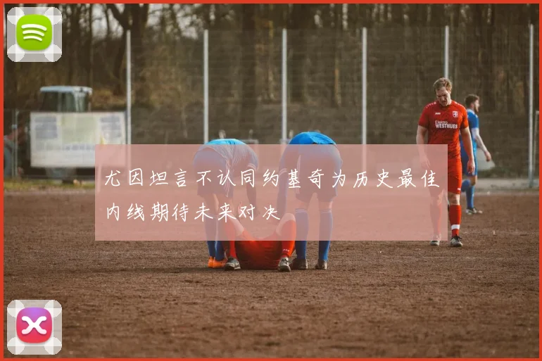 尤因坦言不认同约基奇为历史最佳内线期待未来对决