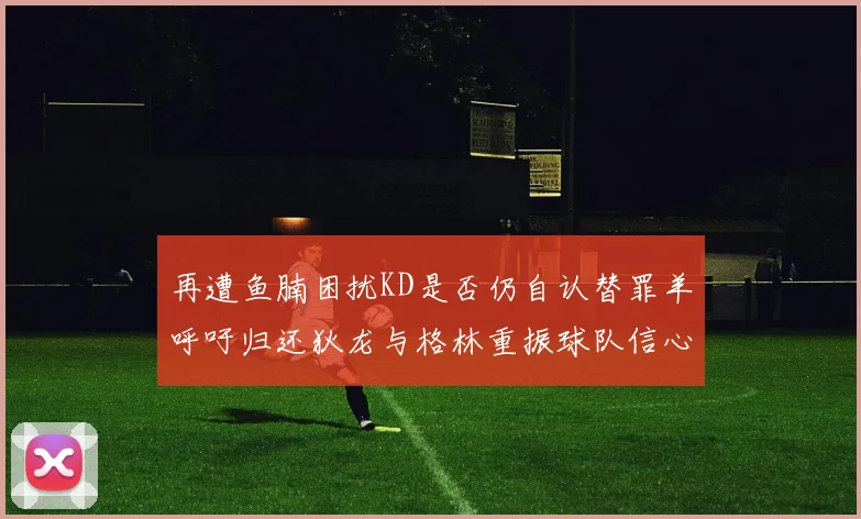 再遭鱼腩困扰KD是否仍自认替罪羊呼吁归还狄龙与格林重振球队信心