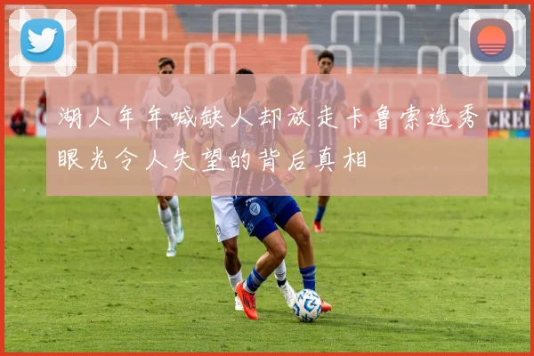 湖人年年喊缺人却放走卡鲁索选秀眼光令人失望的背后真相