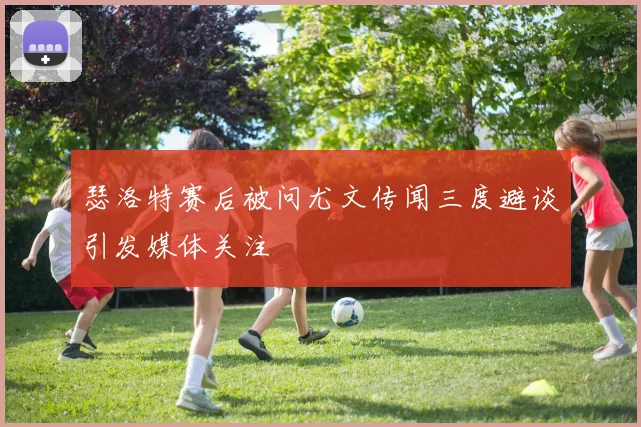 瑟洛特赛后被问尤文传闻三度避谈引发媒体关注