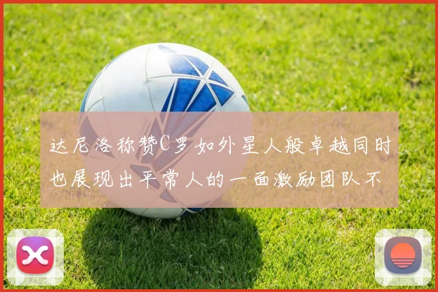 达尼洛称赞C罗如外星人般卓越同时也展现出平常人的一面激励团队不断进步