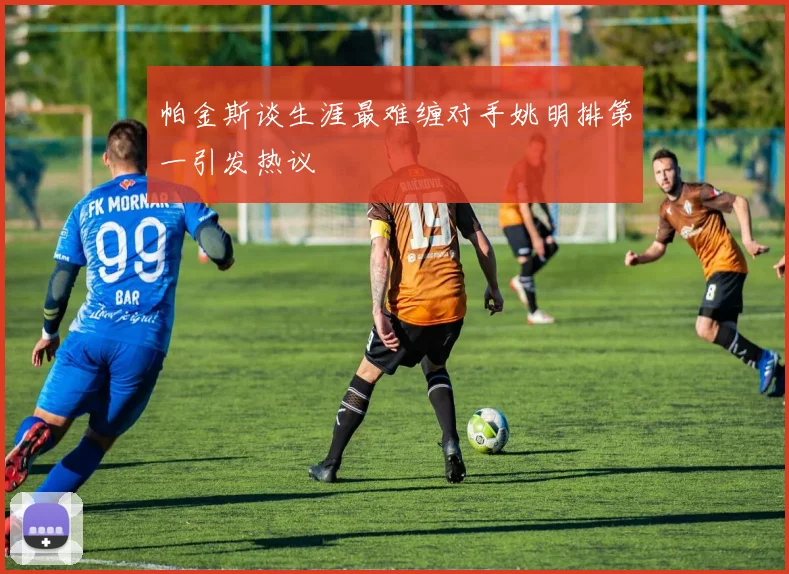 帕金斯谈生涯最难缠对手姚明排第一引发热议