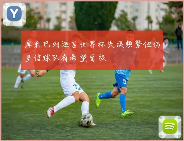 库利巴利坦言世界杯失误频繁但仍坚信球队有希望晋级