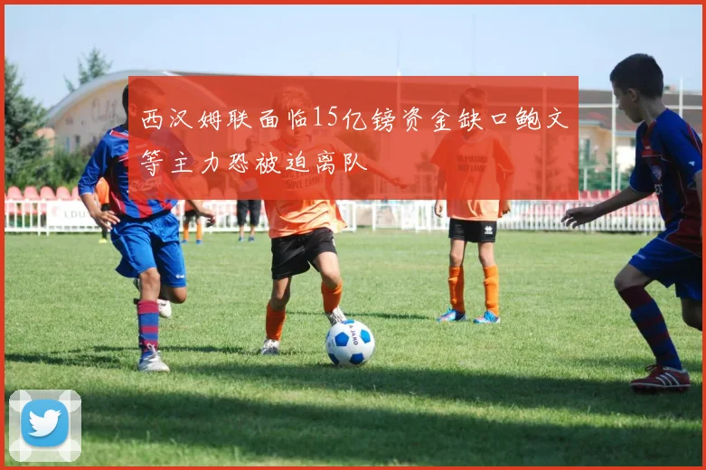 西汉姆联面临15亿镑资金缺口鲍文等主力恐被迫离队