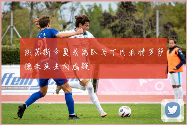 热苏斯今夏或离队马丁内利特罗萨德未来去向成疑