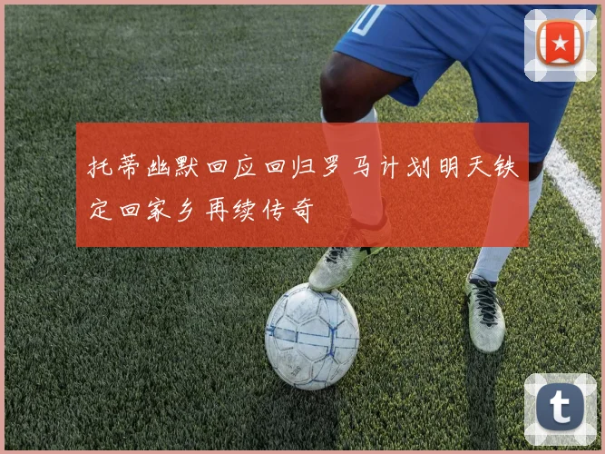 托蒂幽默回应回归罗马计划明天铁定回家乡再续传奇