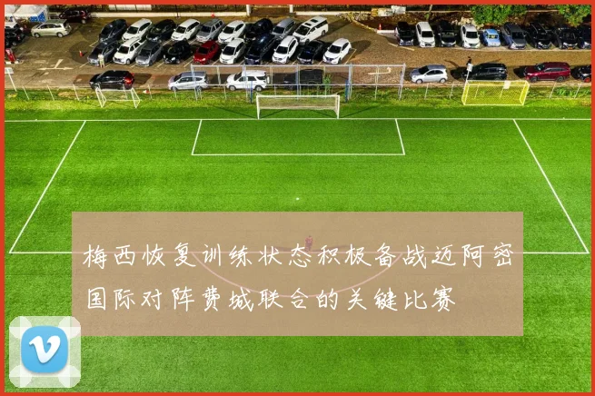 梅西恢复训练状态积极备战迈阿密国际对阵费城联合的关键比赛