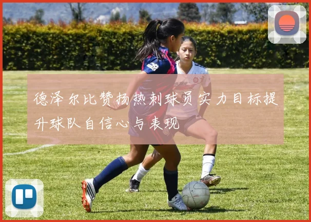 德泽尔比赞扬热刺球员实力目标提升球队自信心与表现