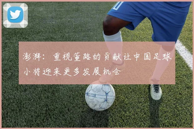 澎湃：重视董路的贡献让中国足球小将迎来更多发展机会