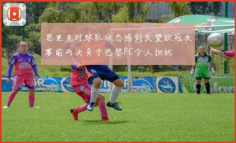 恩里克对球队状态感到失望欧冠决赛前两次负于巴黎FC令人担忧
