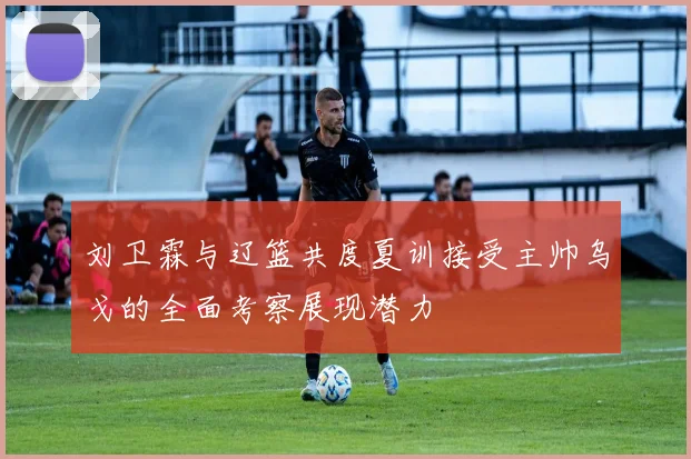 刘卫霖与辽篮共度夏训接受主帅乌戈的全面考察展现潜力