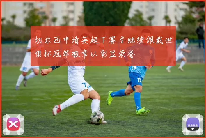 切尔西申请英超下赛季继续佩戴世俱杯冠军徽章以彰显荣誉