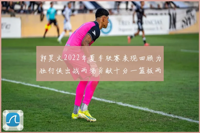 郭昊文2022年夏季联赛表现回顾为独行侠出战两场贡献十分一篮板两助攻