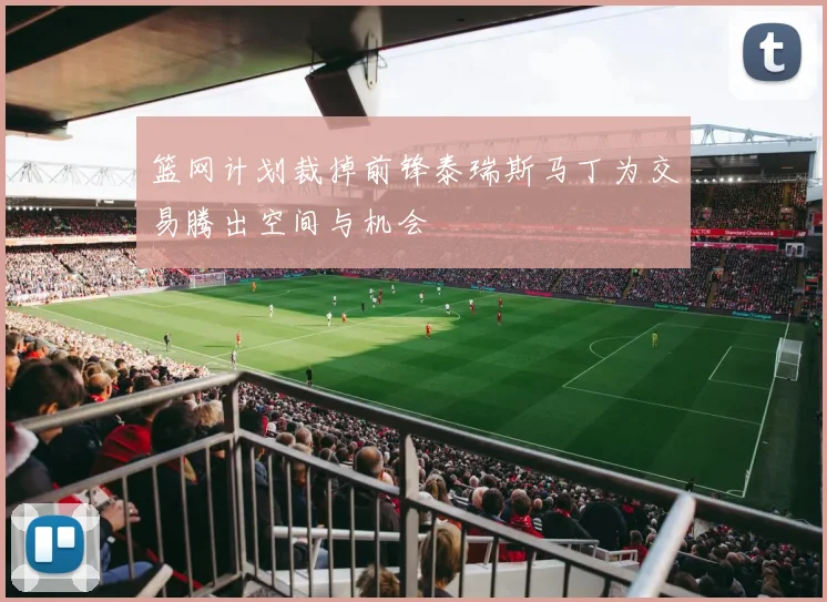 篮网计划裁掉前锋泰瑞斯马丁为交易腾出空间与机会